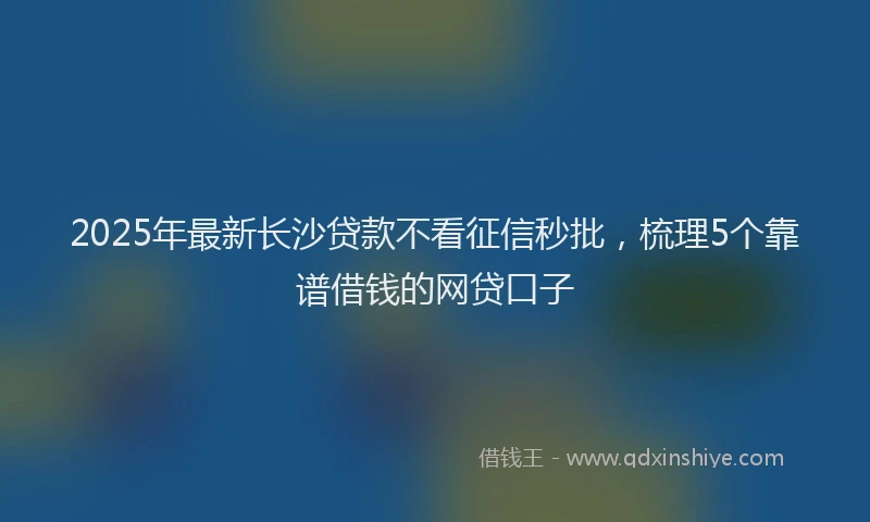 2025年最新长沙贷款不看征信秒批，梳理5个靠谱借钱的网贷口子