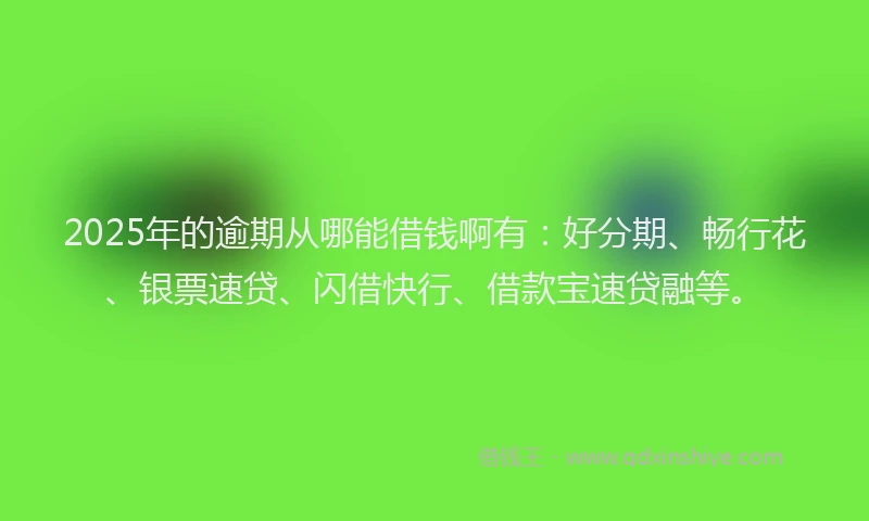 2025年的逾期从哪能借钱啊有：好分期、畅行花、银票速贷、闪借快行、借款宝速贷融等。