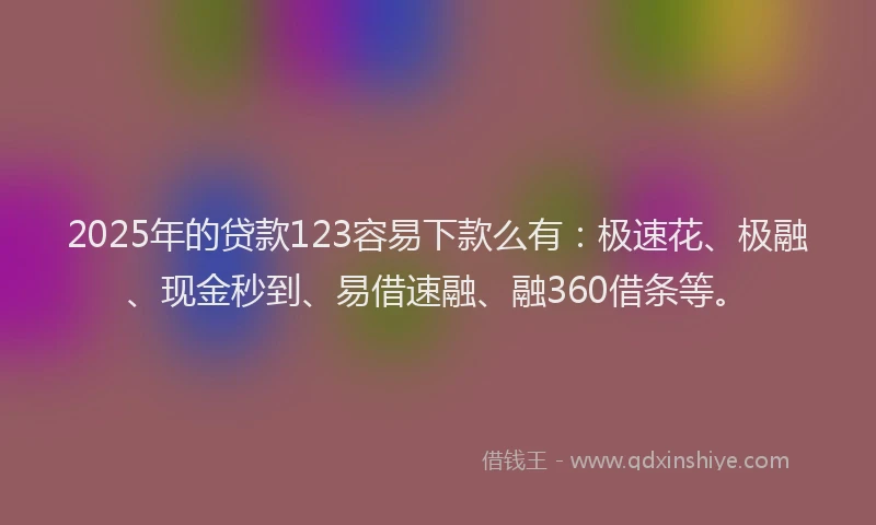 2025年的贷款123容易下款么有：极速花、极融、现金秒到、易借速融、融360借条等。