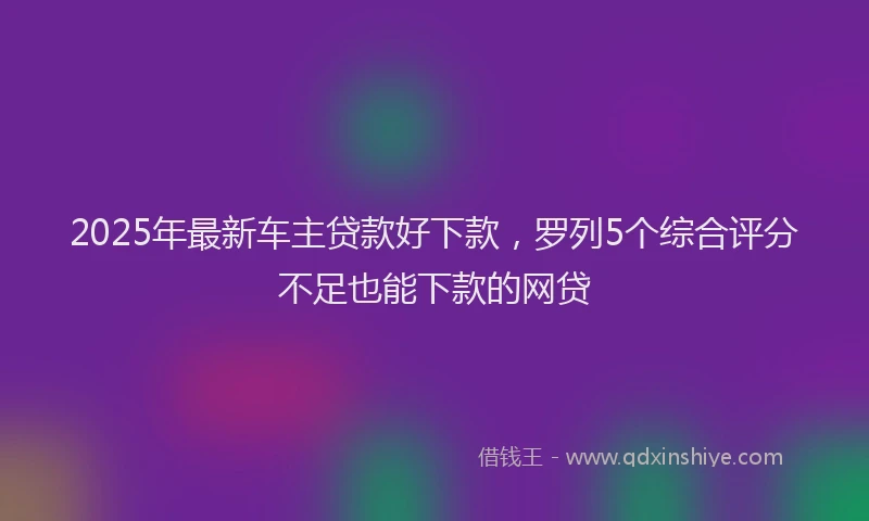 2025年最新车主贷款好下款，罗列5个综合评分不足也能下款的网贷