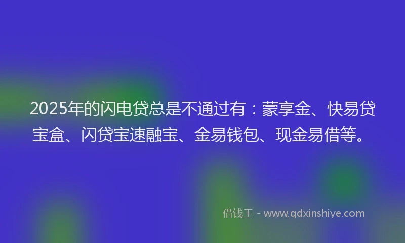 2025年的闪电贷总是不通过有：蒙享金、快易贷宝盒、闪贷宝速融宝、金易钱包、现金易借等。