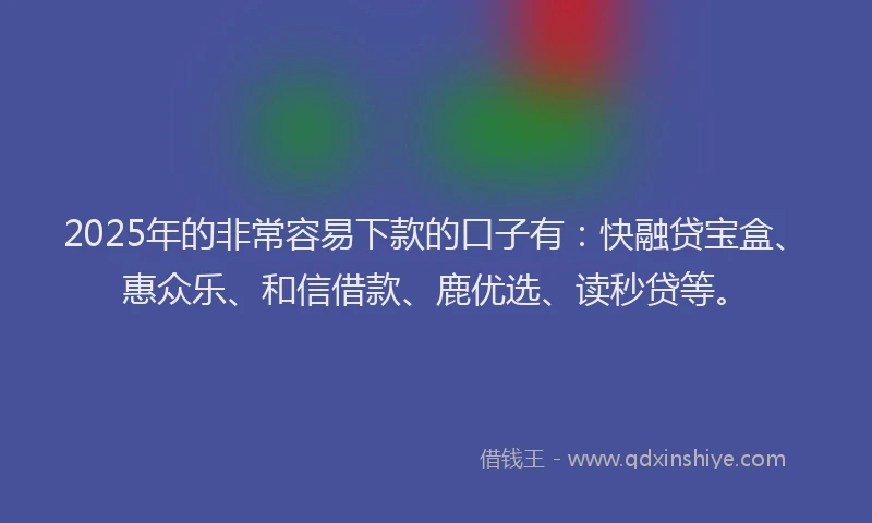 2025年的非常容易下款的口子有：快融贷宝盒、惠众乐、和信借款、鹿优选、读秒贷等。