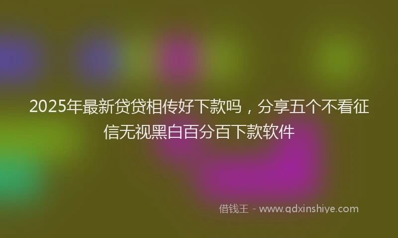 2025年最新贷贷相传好下款吗，分享五个不看征信无视黑白百分百下款软件