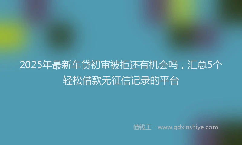 2025年最新车贷初审被拒还有机会吗，汇总5个轻松借款无征信记录的平台