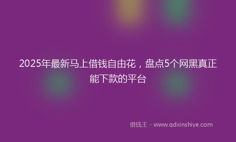 2025年最新马上借钱自由花，盘点5个网黑真正能下款的平台