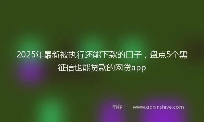 2025年最新被执行还能下款的口子，盘点5个黑征信也能贷款的网贷app