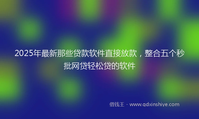 2025年最新那些贷款软件直接放款，整合五个秒批网贷轻松贷的软件