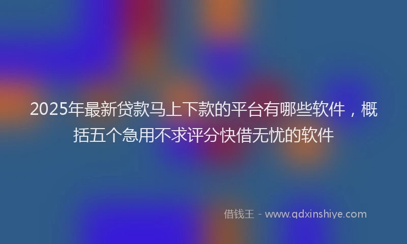 2025年最新贷款马上下款的平台有哪些软件，概括五个急用不求评分快借无忧的软件