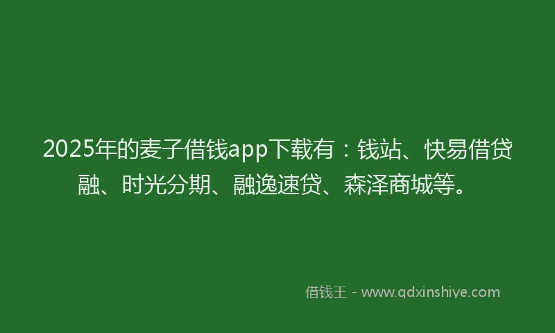2025年的麦子借钱app下载有：钱站、快易借贷融、时光分期、融逸速贷、森泽商城等。
