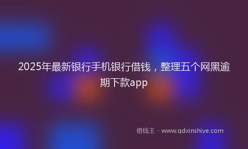 2025年最新银行手机银行借钱，整理五个网黑逾期下款app