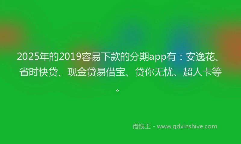 2025年的2019容易下款的分期app有：安逸花、省时快贷、现金贷易借宝、贷你无忧、超人卡等。