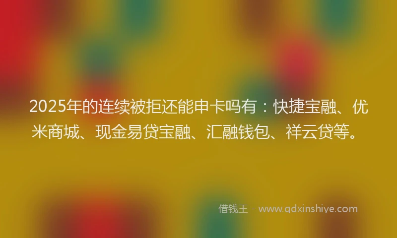 2025年的连续被拒还能申卡吗有：快捷宝融、优米商城、现金易贷宝融、汇融钱包、祥云贷等。