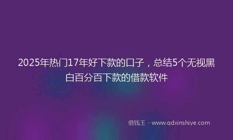 2025年热门17年好下款的口子，总结5个无视黑白百分百下款的借款软件