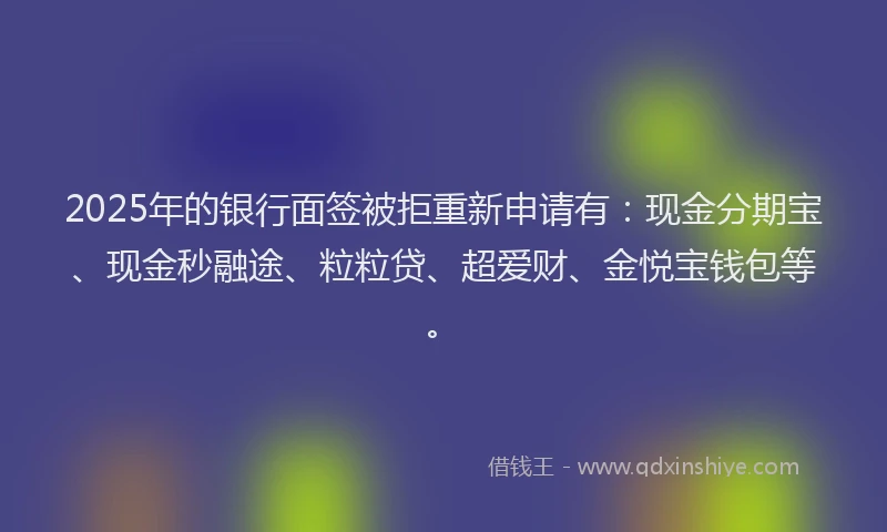 2025年的银行面签被拒重新申请有：现金分期宝、现金秒融途、粒粒贷、超爱财、金悦宝钱包等。