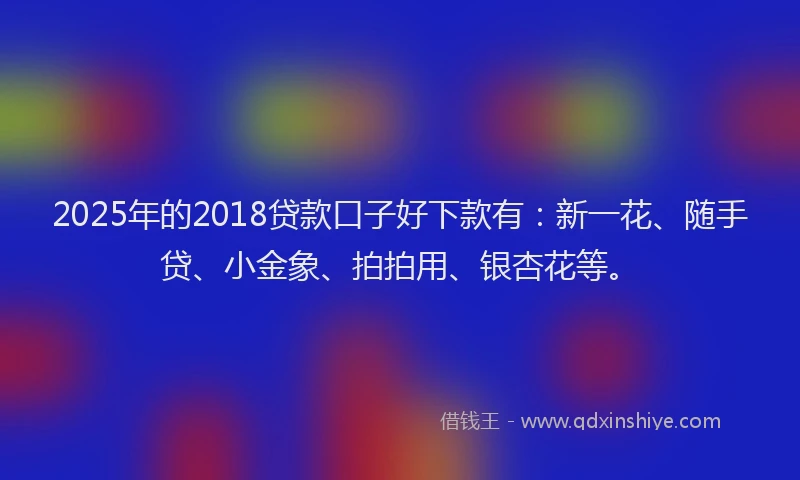2025年的2018贷款口子好下款有：新一花、随手贷、小金象、拍拍用、银杏花等。