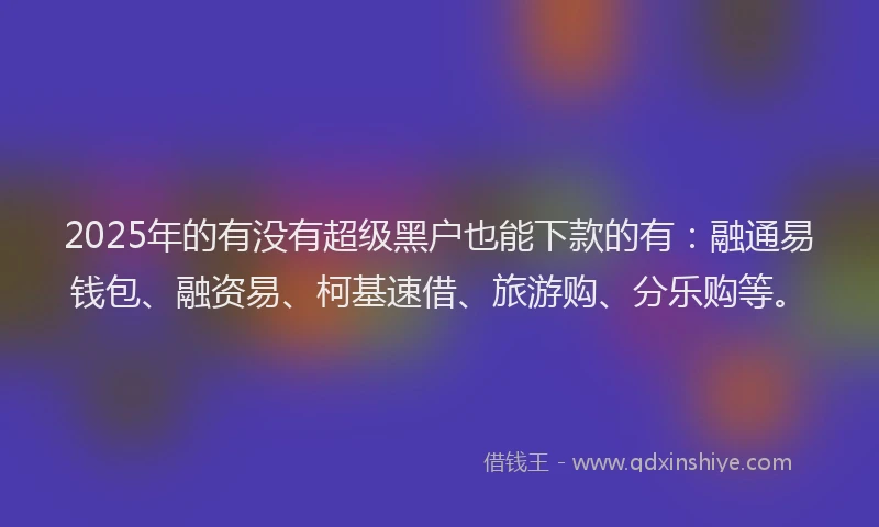 2025年的有没有超级黑户也能下款的有：融通易钱包、融资易、柯基速借、旅游购、分乐购等。