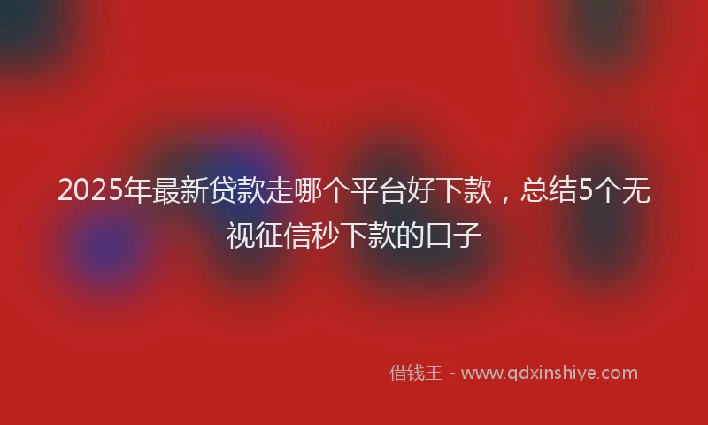 2025年最新贷款走哪个平台好下款，总结5个无视征信秒下款的口子