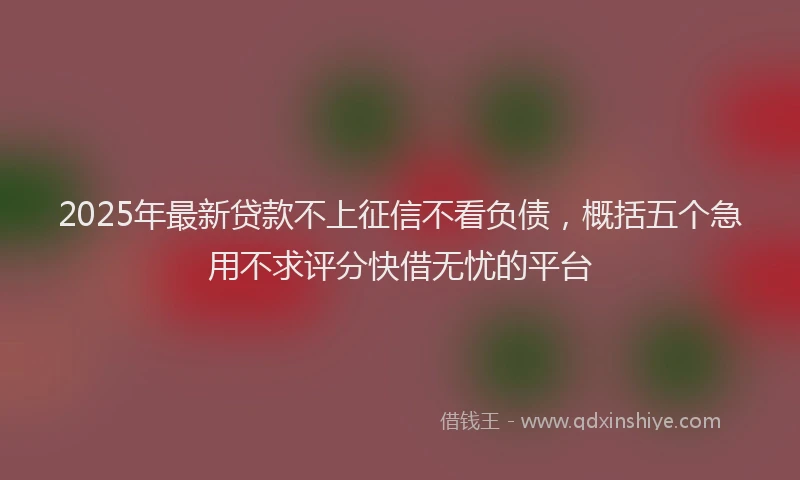 2025年最新贷款不上征信不看负债，概括五个急用不求评分快借无忧的平台