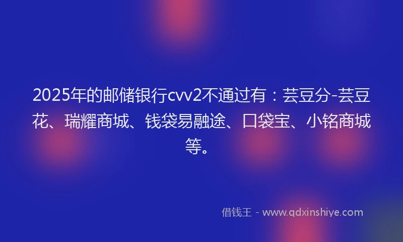 2025年的邮储银行cvv2不通过有：芸豆分-芸豆花、瑞耀商城、钱袋易融途、口袋宝、小铭商城等。