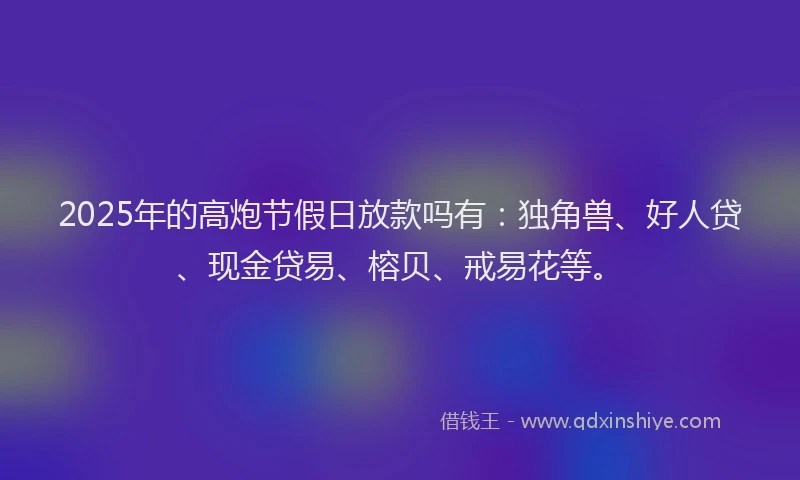 2025年的高炮节假日放款吗有：独角兽、好人贷、现金贷易、榕贝、戒易花等。