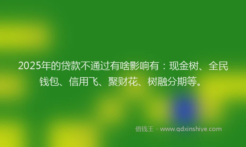2025年的贷款不通过有啥影响有：现金树、全民钱包、信用飞、聚财花、树融分期等。