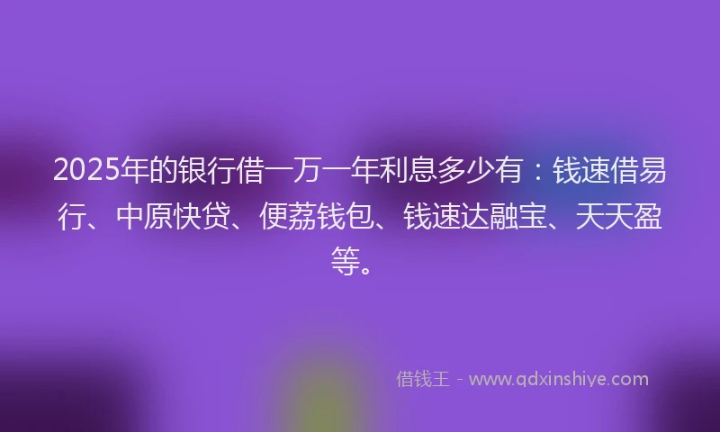 2025年的银行借一万一年利息多少有：钱速借易行、中原快贷、便荔钱包、钱速达融宝、天天盈等。