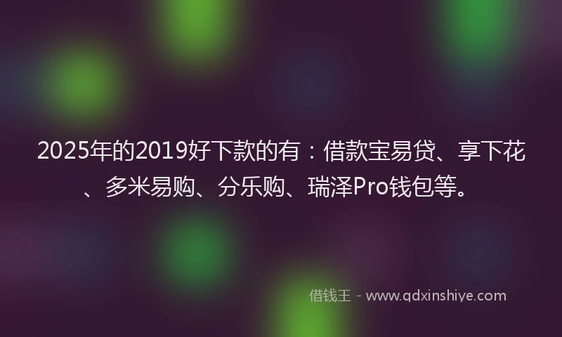 2025年的2019好下款的有：借款宝易贷、享下花、多米易购、分乐购、瑞泽Pro钱包等。
