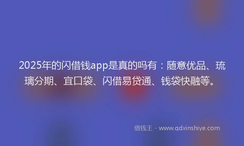 2025年的闪借钱app是真的吗有：随意优品、琉璃分期、宜口袋、闪借易贷通、钱袋快融等。