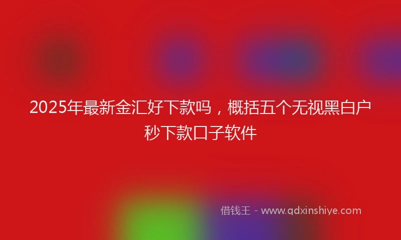 2025年最新金汇好下款吗，概括五个无视黑白户秒下款口子软件
