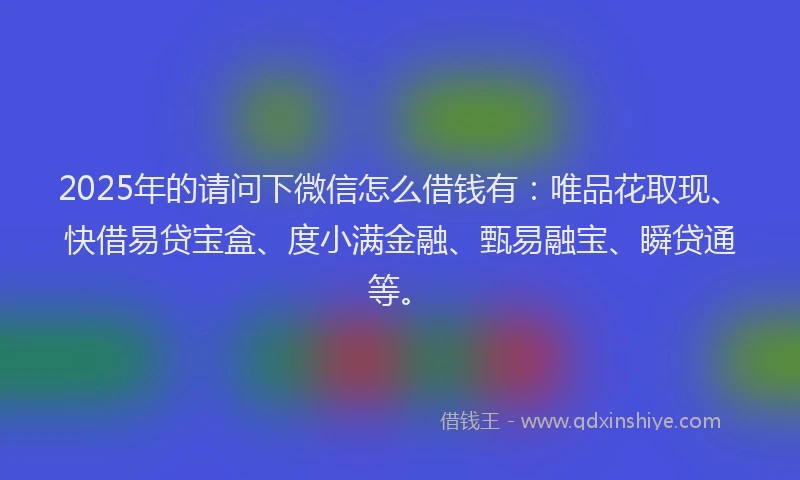2025年的请问下微信怎么借钱有：唯品花取现、快借易贷宝盒、度小满金融、甄易融宝、瞬贷通等。