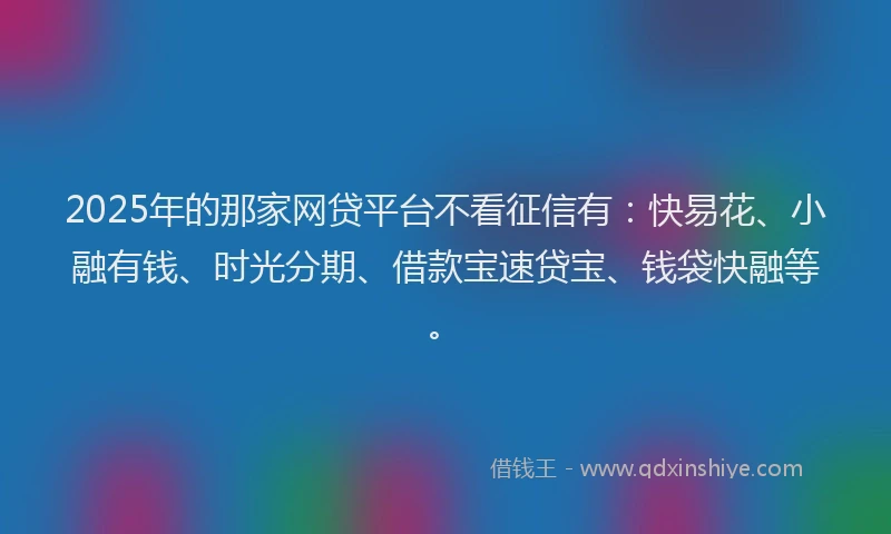 2025年的那家网贷平台不看征信有：快易花、小融有钱、时光分期、借款宝速贷宝、钱袋快融等。