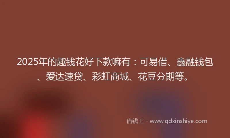 2025年的趣钱花好下款嘛有：可易借、鑫融钱包、爱达速贷、彩虹商城、花豆分期等。