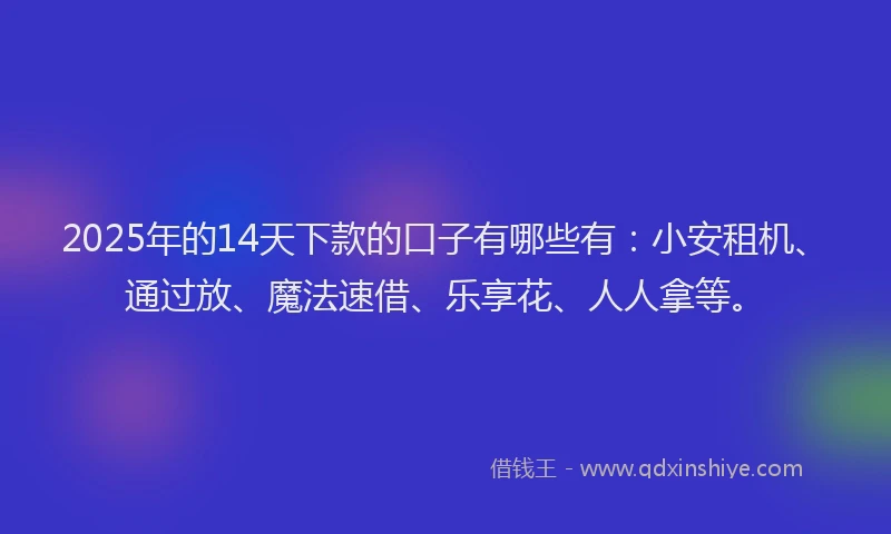 2025年的14天下款的口子有哪些有：小安租机、通过放、魔法速借、乐享花、人人拿等。