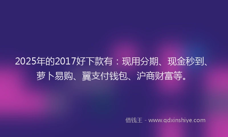 2025年的2017好下款有：现用分期、现金秒到、萝卜易购、翼支付钱包、沪商财富等。