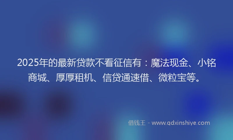 2025年的最新贷款不看征信有：魔法现金、小铭商城、厚厚租机、信贷通速借、微粒宝等。