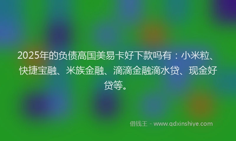 2025年的负债高国美易卡好下款吗有：小米粒、快捷宝融、米族金融、滴滴金融滴水贷、现金好贷等。