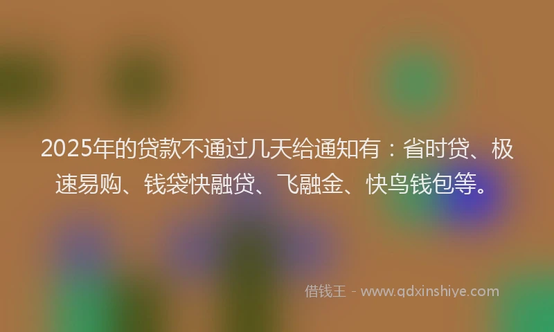 2025年的贷款不通过几天给通知有：省时贷、极速易购、钱袋快融贷、飞融金、快鸟钱包等。