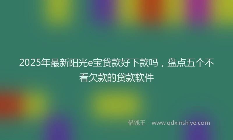 2025年最新阳光e宝贷款好下款吗，盘点五个不看欠款的贷款软件