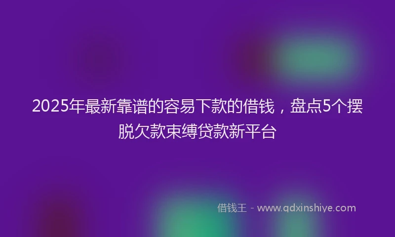 2025年最新靠谱的容易下款的借钱，盘点5个摆脱欠款束缚贷款新平台