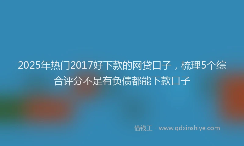 2025年热门2017好下款的网贷口子，梳理5个综合评分不足有负债都能下款口子