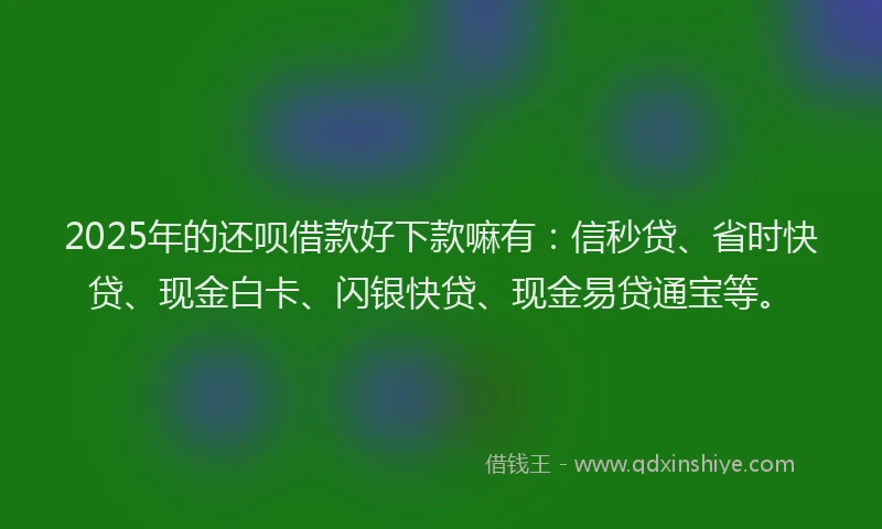 2025年的还呗借款好下款嘛有：信秒贷、省时快贷、现金白卡、闪银快贷、现金易贷通宝等。