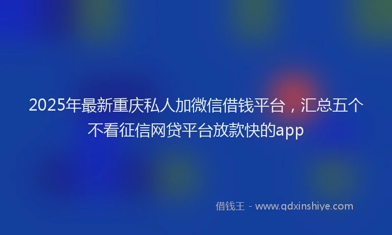 2025年最新重庆私人加微信借钱平台，汇总五个不看征信网贷平台放款快的app