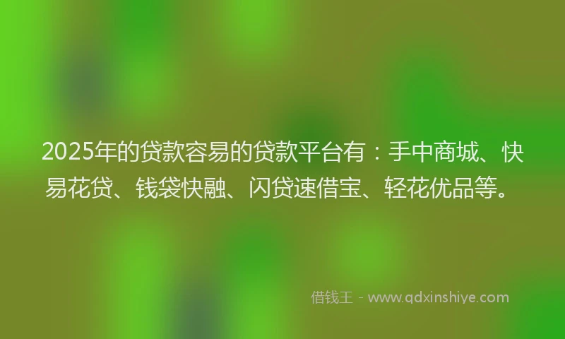 2025年的贷款容易的贷款平台有：手中商城、快易花贷、钱袋快融、闪贷速借宝、轻花优品等。