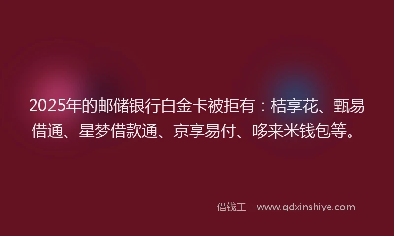 2025年的邮储银行白金卡被拒有：桔享花、甄易借通、星梦借款通、京享易付、哆来米钱包等。