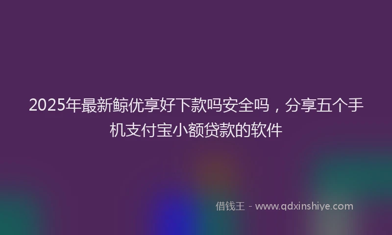 2025年最新鲸优享好下款吗安全吗，分享五个手机支付宝小额贷款的软件
