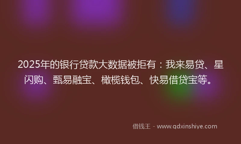 2025年的银行贷款大数据被拒有：我来易贷、星闪购、甄易融宝、橄榄钱包、快易借贷宝等。