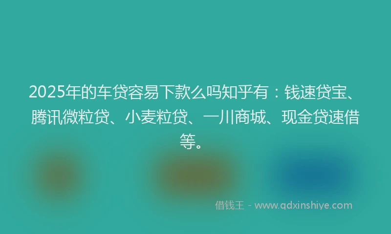 2025年的车贷容易下款么吗知乎有：钱速贷宝、腾讯微粒贷、小麦粒贷、一川商城、现金贷速借等。