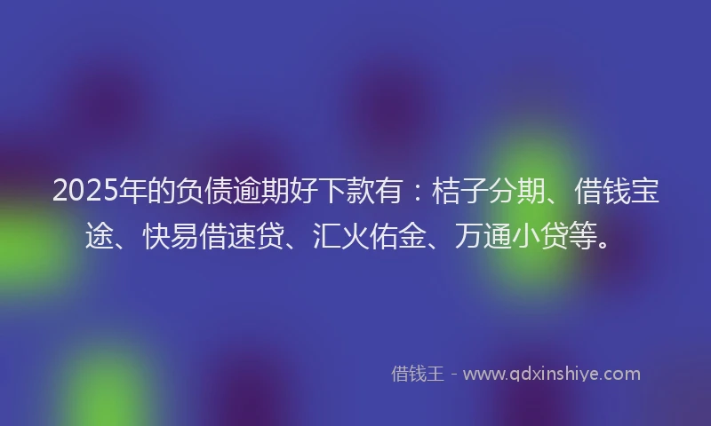 2025年的负债逾期好下款有：桔子分期、借钱宝途、快易借速贷、汇火佑金、万通小贷等。