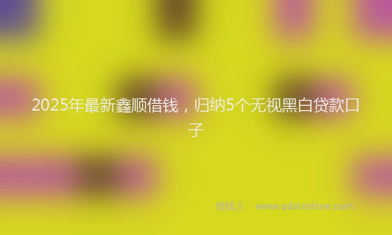 2025年最新鑫顺借钱，归纳5个无视黑白贷款口子