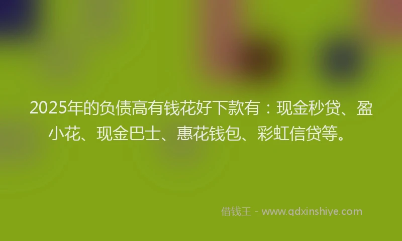 2025年的负债高有钱花好下款有：现金秒贷、盈小花、现金巴士、惠花钱包、彩虹信贷等。
